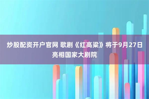 炒股配资开户官网 歌剧《红高粱》将于9月27日亮相国家大剧院