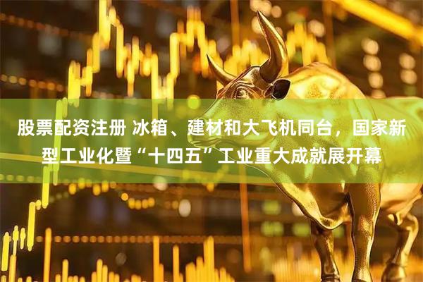 股票配资注册 冰箱、建材和大飞机同台，国家新型工业化暨“十四五”工业重大成就展开幕