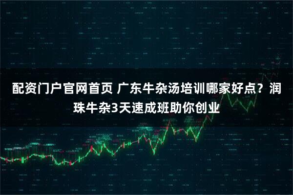 配资门户官网首页 广东牛杂汤培训哪家好点？润珠牛杂3天速成班助你创业