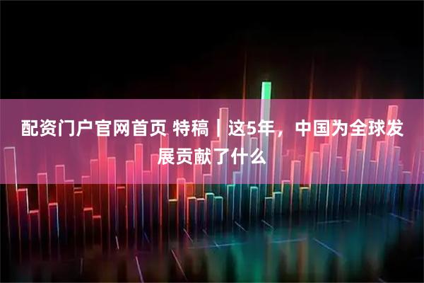 配资门户官网首页 特稿｜这5年，中国为全球发展贡献了什么
