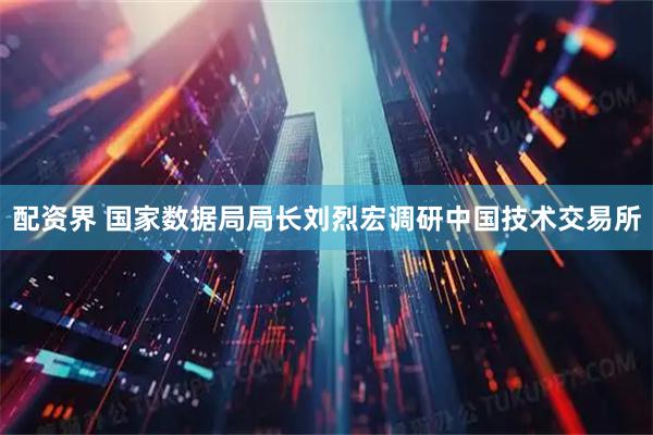 配资界 国家数据局局长刘烈宏调研中国技术交易所