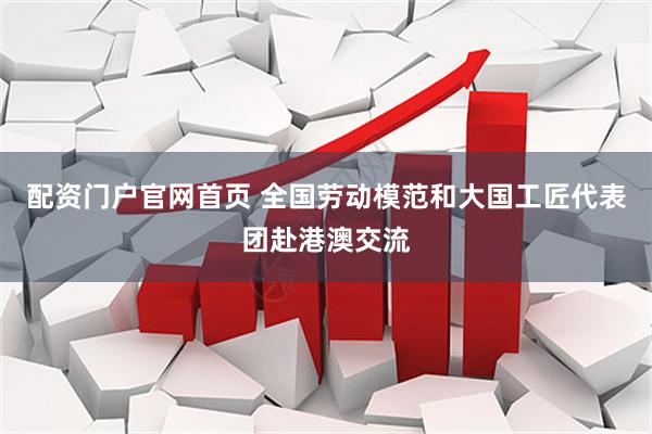 配资门户官网首页 全国劳动模范和大国工匠代表团赴港澳交流