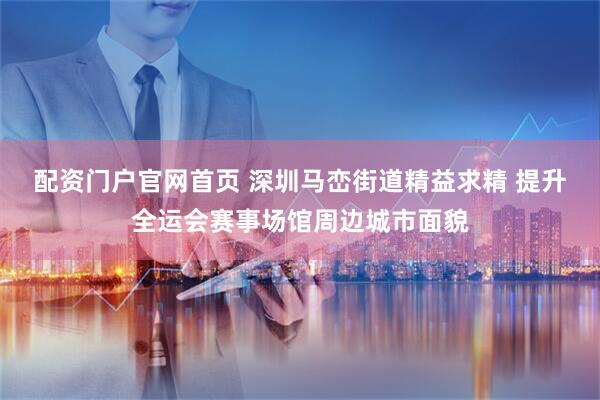 配资门户官网首页 深圳马峦街道精益求精 提升全运会赛事场馆周边城市面貌