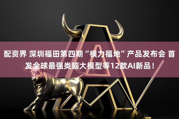 配资界 深圳福田第四期“模力福地”产品发布会 首发全球最强类脑大模型等12款AI新品！