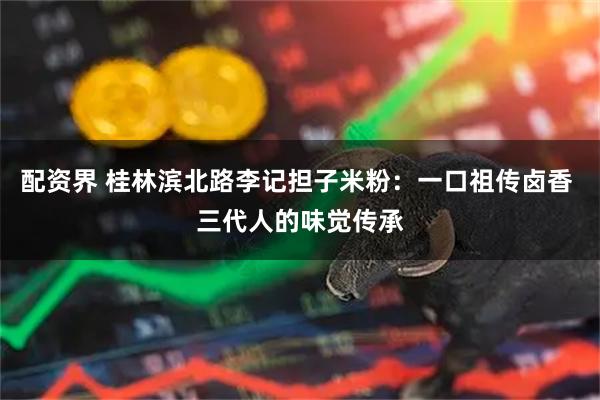 配资界 桂林滨北路李记担子米粉：一口祖传卤香 三代人的味觉传承