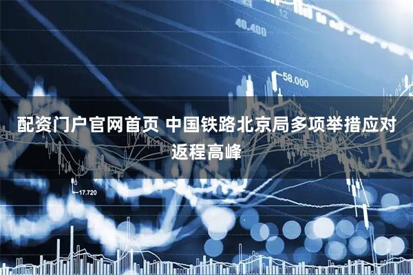 配资门户官网首页 中国铁路北京局多项举措应对返程高峰