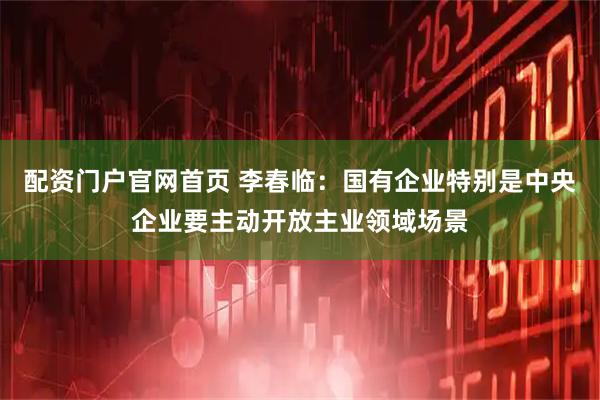 配资门户官网首页 李春临：国有企业特别是中央企业要主动开放主业领域场景