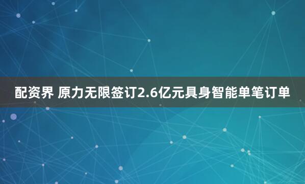 配资界 原力无限签订2.6亿元具身智能单笔订单