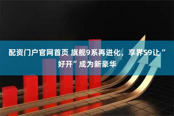 配资门户官网首页 旗舰9系再进化，享界S9让“好开”成为新豪华