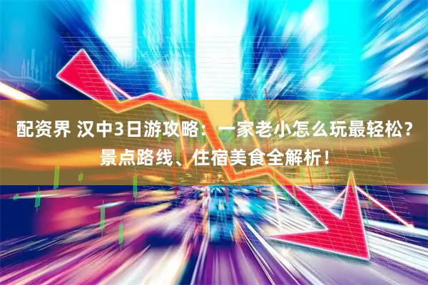 配资界 汉中3日游攻略：一家老小怎么玩最轻松？景点路线、住宿美食全解析！