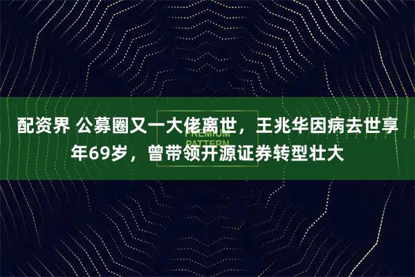 配资界 公募圈又一大佬离世，王兆华因病去世享年69岁，曾带领开源证券转型壮大
