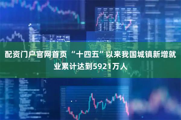 配资门户官网首页 “十四五”以来我国城镇新增就业累计达到5921万人
