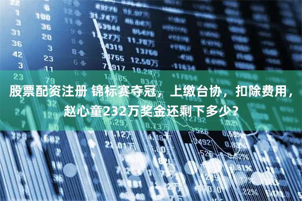 股票配资注册 锦标赛夺冠，上缴台协，扣除费用，赵心童232万奖金还剩下多少？