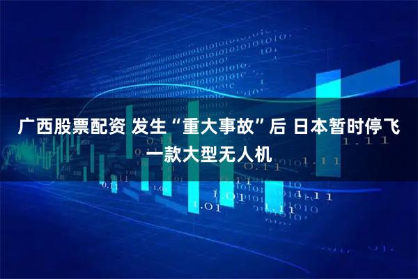 广西股票配资 发生“重大事故”后 日本暂时停飞一款大型无人机
