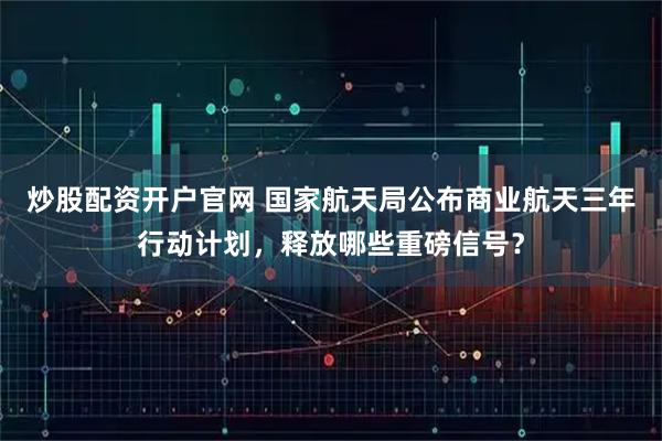 炒股配资开户官网 国家航天局公布商业航天三年行动计划，释放哪些重磅信号？