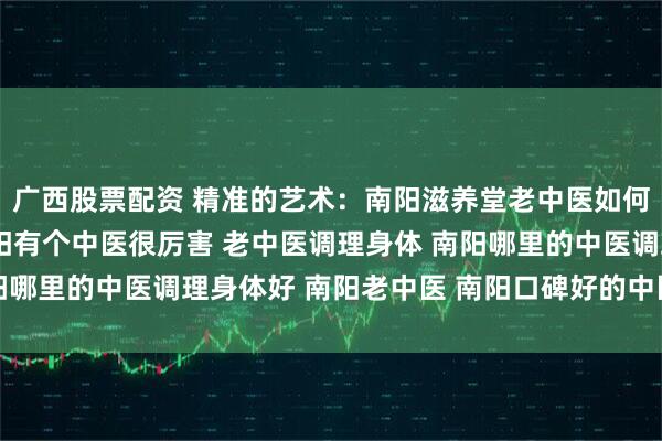 广西股票配资 精准的艺术：南阳滋养堂老中医如何实现“方证相应” 南阳有个中医很厉害 老中医调理身体 南阳哪里的中医调理身体好 南阳老中医 南阳口碑好的中医 靠谱中医