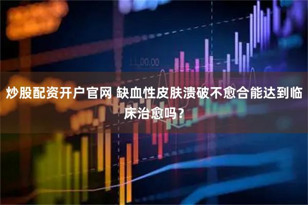 炒股配资开户官网 缺血性皮肤溃破不愈合能达到临床治愈吗？