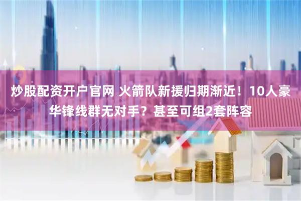 炒股配资开户官网 火箭队新援归期渐近！10人豪华锋线群无对手？甚至可组2套阵容