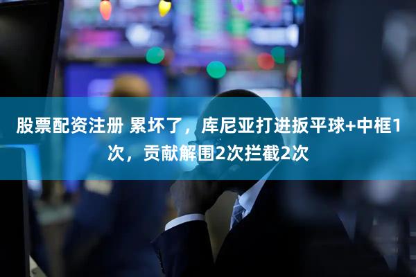 股票配资注册 累坏了，库尼亚打进扳平球+中框1次，贡献解围2次拦截2次