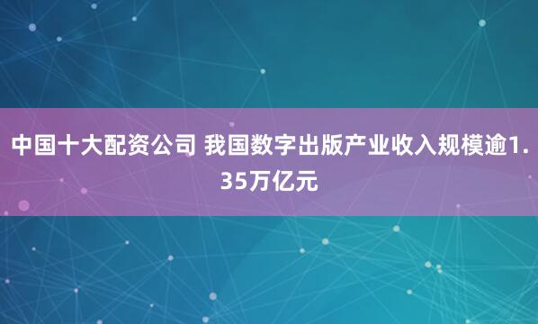 中国十大配资公司 我国数字出版产业收入规模逾1.35万亿元