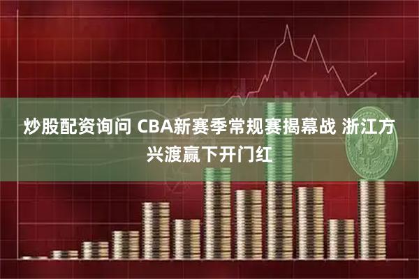 炒股配资询问 CBA新赛季常规赛揭幕战 浙江方兴渡赢下开门红