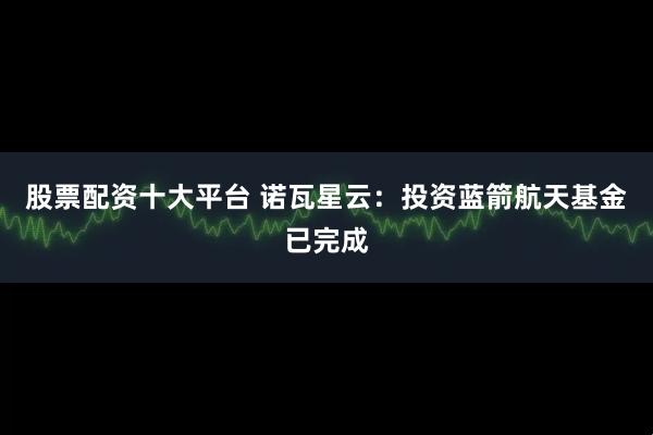 股票配资十大平台 诺瓦星云：投资蓝箭航天基金已完成