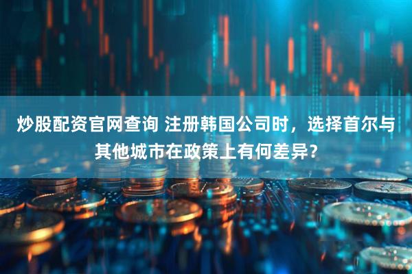 炒股配资官网查询 注册韩国公司时，选择首尔与其他城市在政策上有何差异？