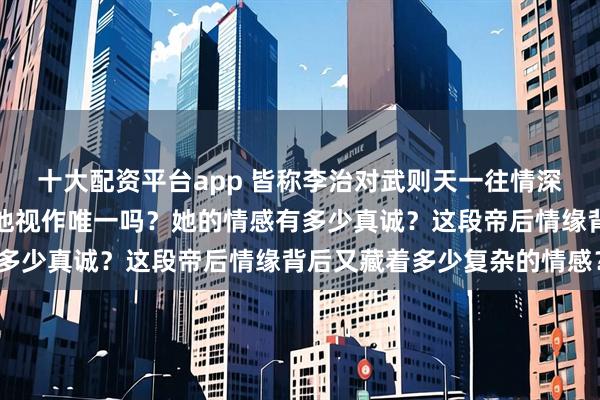 十大配资平台app 皆称李治对武则天一往情深，然而武则天心里真把他视作唯一吗？她的情感有多少真诚？这段帝后情缘背后又藏着多少复杂的情感？