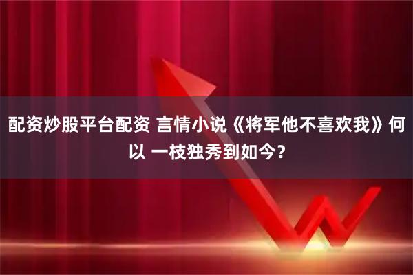 配资炒股平台配资 言情小说《将军他不喜欢我》何以 一枝独秀到如今？