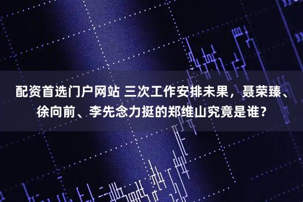 配资首选门户网站 三次工作安排未果，聂荣臻、徐向前、李先念力挺的郑维山究竟是谁？