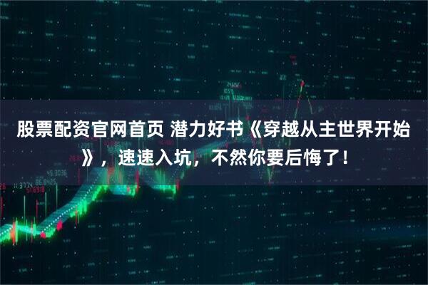 股票配资官网首页 潜力好书《穿越从主世界开始》，速速入坑，不然你要后悔了！