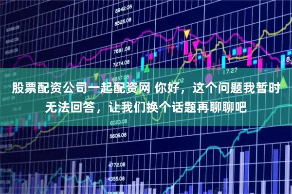 股票配资公司一起配资网 你好，这个问题我暂时无法回答，让我们换个话题再聊聊吧