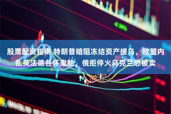股票配资指南 特朗普暗阻冻结资产援乌，欧盟内乱英法德各怀鬼胎，俄拒停火乌克兰恐被卖