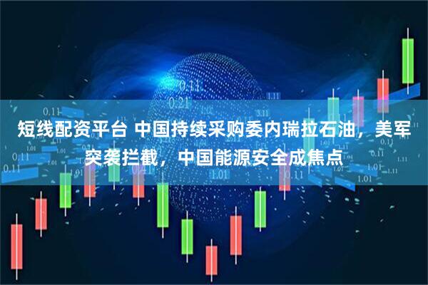 短线配资平台 中国持续采购委内瑞拉石油，美军突袭拦截，中国能源安全成焦点