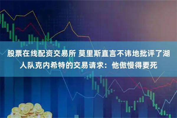 股票在线配资交易所 莫里斯直言不讳地批评了湖人队克内希特的交易请求：他傲慢得要死
