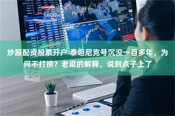 炒股配资股票开户 泰坦尼克号沉没一百多年，为何不打捞？老梁的解释，说到点子上了