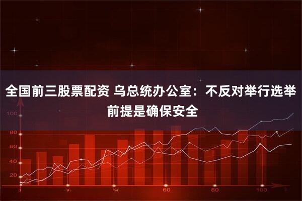 全国前三股票配资 乌总统办公室：不反对举行选举 前提是确保安全