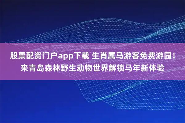 股票配资门户app下载 生肖属马游客免费游园！来青岛森林野生动物世界解锁马年新体验