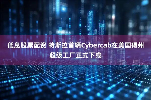 低息股票配资 特斯拉首辆Cybercab在美国得州超级工厂正式下线