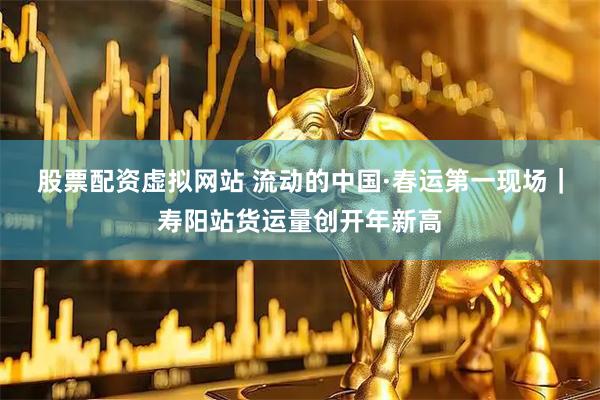 股票配资虚拟网站 流动的中国·春运第一现场｜寿阳站货运量创开年新高
