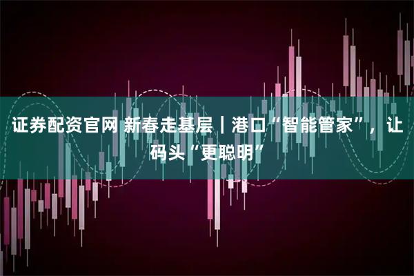 证券配资官网 新春走基层｜港口“智能管家”，让码头“更聪明”