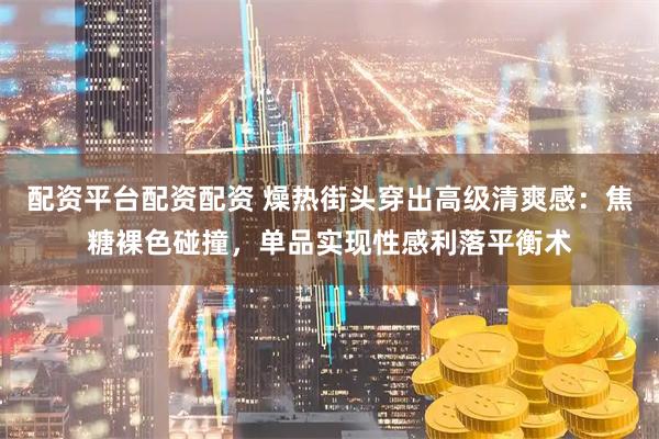 配资平台配资配资 燥热街头穿出高级清爽感：焦糖裸色碰撞，单品实现性感利落平衡术
