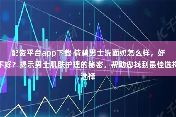 配资平台app下载 倩碧男士洗面奶怎么样，好不好？揭示男士肌肤护理的秘密，帮助您找到最佳选择