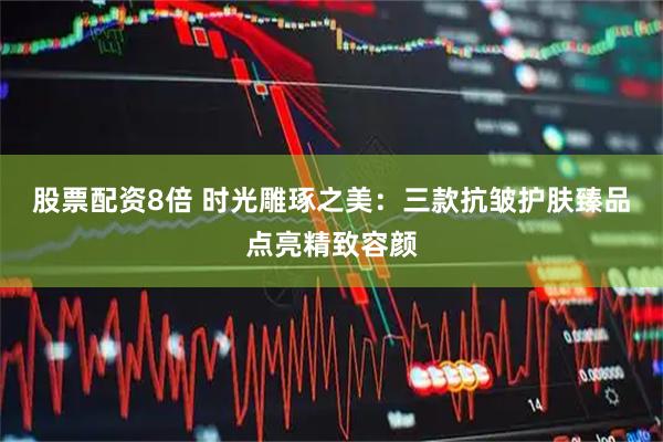 股票配资8倍 时光雕琢之美：三款抗皱护肤臻品点亮精致容颜