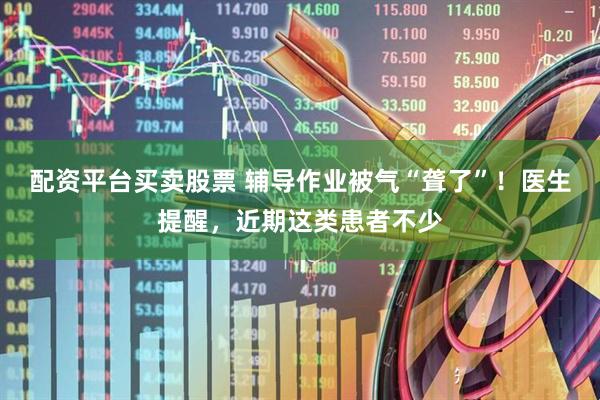 配资平台买卖股票 辅导作业被气“聋了”！医生提醒，近期这类患者不少