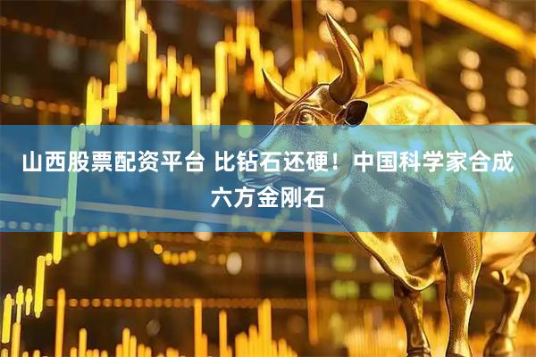 山西股票配资平台 比钻石还硬！中国科学家合成六方金刚石