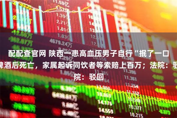 配配查官网 陕西一患高血压男子自行“抿了一口”啤酒后死亡，家属起诉同饮者等索赔上百万；法院：驳回