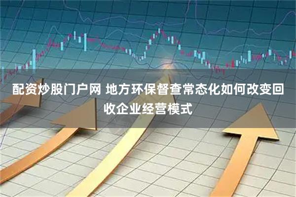 配资炒股门户网 地方环保督查常态化如何改变回收企业经营模式