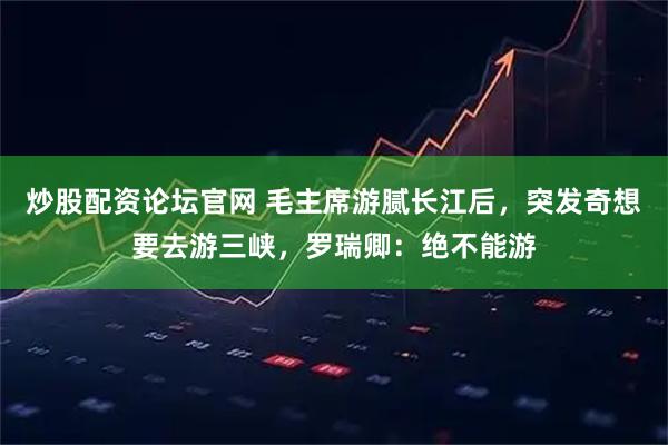 炒股配资论坛官网 毛主席游腻长江后，突发奇想要去游三峡，罗瑞卿：绝不能游