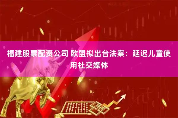 福建股票配资公司 欧盟拟出台法案：延迟儿童使用社交媒体